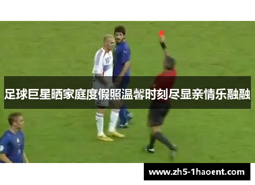 足球巨星晒家庭度假照温馨时刻尽显亲情乐融融