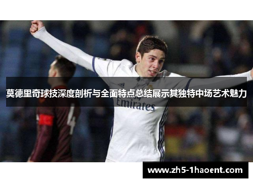 莫德里奇球技深度剖析与全面特点总结展示其独特中场艺术魅力